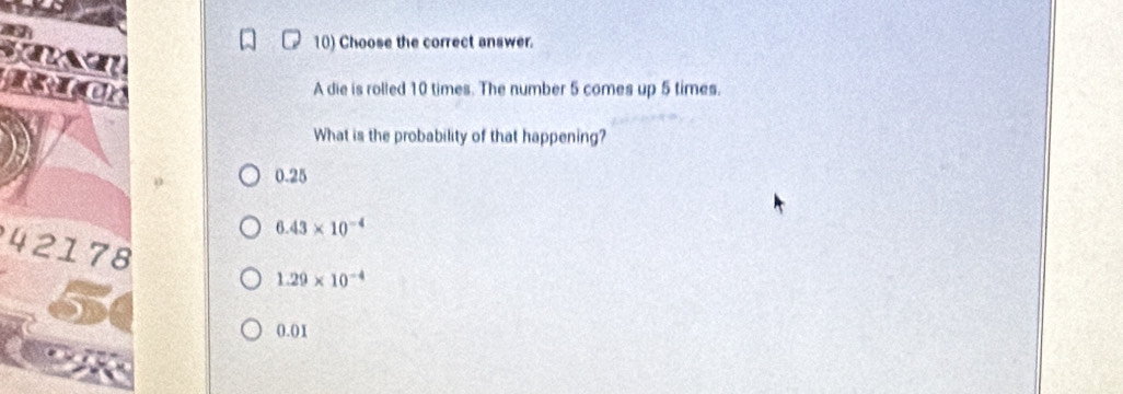 Choose the correct answer.
I
A die is rolled 10 times. The number 5 comes up 5 times.
What is the probability of that happening?
0.25
6.43* 10^(-4)
42178
1.29* 10^(-4)
0.01