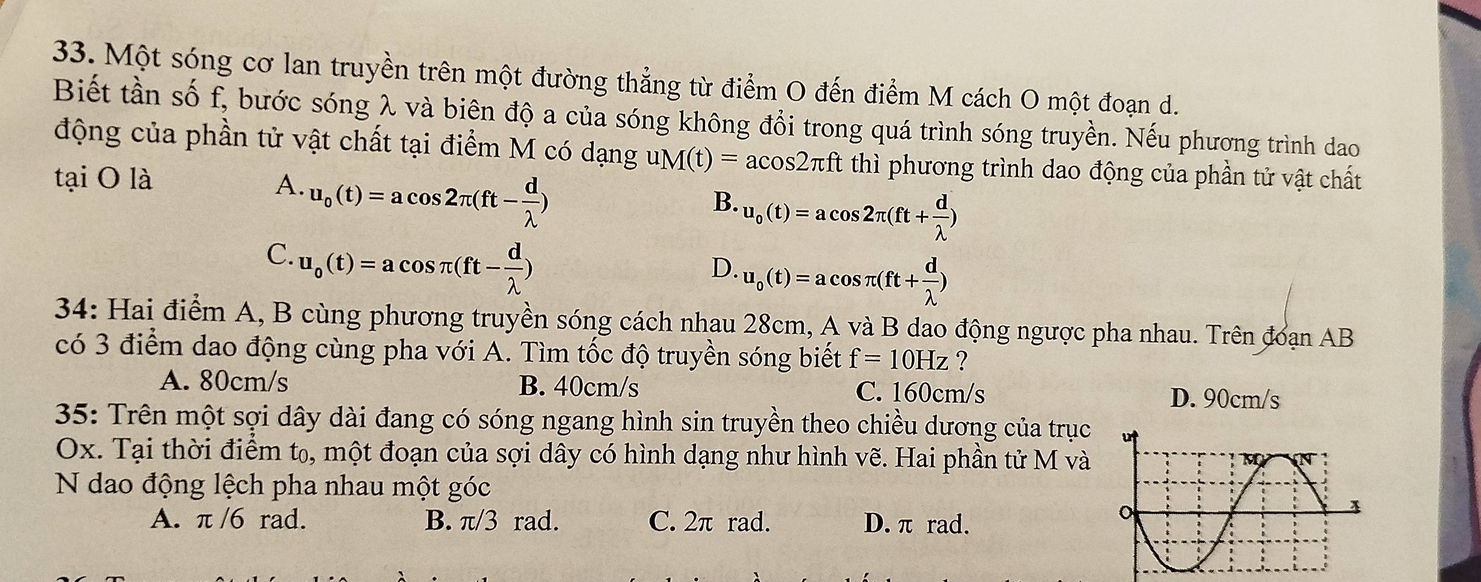 Một sóng cơ lan truyền trên một đường thẳng từ điểm O đến điểm M cách O một đoạn d.
Biết tần số f, bước sóng λ và biên độ a của sóng không đổi trong quá trình sóng truyền. Nếu phương trình dao
động của phần tử vật chất tại điểm M có dạng uM(t)=acos 2π ft thì phương trình dao động của phần tử vật chất
tại O là A. u_o(t)=acos 2π (ft- d/lambda  ) u_0(t)=acos 2π (ft+ d/lambda  )
B.
C. u_o(t)=acos π (ft- d/lambda  )
D. u_0(t)=acos π (ft+ d/lambda  )
34: Hai điểm A, B cùng phương truyền sóng cách nhau 28cm, A và B dao động ngược pha nhau. Trên đoạn AB
có 3 điểm dao động cùng pha với A. Tìm tốc độ truyền sóng biết f=10Hz ?
A. 80cm/s B. 40cm/s C. 160cm/s D. 90cm/s
35: Trên một sợi dây dài đang có sóng ngang hình sin truyền theo chiều dương của trục
Ox. Tại thời điểm t₀, một đoạn của sợi dây có hình dạng như hình vẽ. Hai phần tử M và
N dao động lệch pha nhau một góc
A. π /6 rad. B. π/3 rad. C. 2π rad. D. π rad.