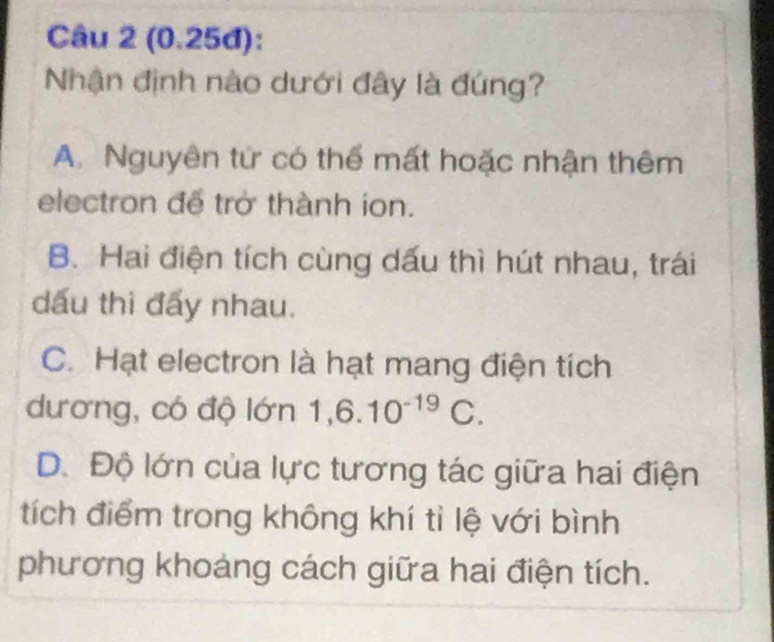 (0.25đ):
Nhận định nào dưới đây là đúng?
A. Nguyên tứ có thể mất hoặc nhận thêm
electron để trở thành ion.
B. Hai điện tích cùng dấu thì hút nhau, trái
dấu thì đấy nhau.
C. Hạt electron là hạt mang điện tích
dương, có độ lớn 1,6.10^(-19)C.
D. Độ lớn của lực tương tác giữa hai điện
tích điểm trong không khí tỉ lệ với bình
phương khoảng cách giữa hai điện tích.