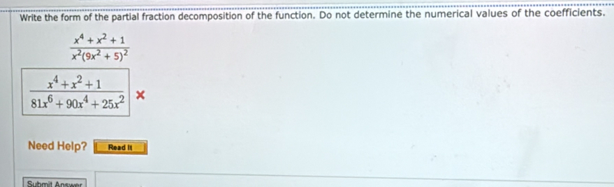 Write the form of the partial fraction decomposition of the function. Do not determine the numerical values of the coefficients.
frac x^4+x^2+1x^2(9x^2+5)^2
 (x^4+x^2+1)/81x^6+90x^4+25x^2 |
Need Help? Read it 
Submit Answer