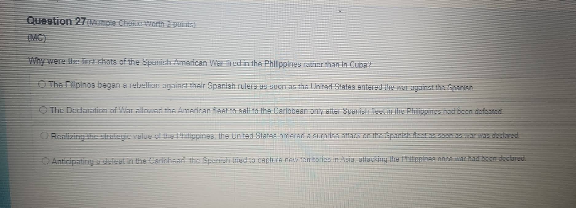 Question 27(Multiple Choice Worth 2 points)
(MC)
Why were the first shots of the Spanish-American War fired in the Philippines rather than in Cuba?
The Filipinos began a rebellion against their Spanish rulers as soon as the United States entered the war against the Spanish.
The Declaration of War allowed the American fleet to sail to the Caribbean only after Spanish fleet in the Philippines had been defeated.
Realizing the strategic value of the Philippines, the United States ordered a surprise attack on the Spanish fleet as soon as war was declared.
Anticipating a defeat in the Caribbean, the Spanish tried to capture new territories in Asia, attacking the Philippines once war had been declared.