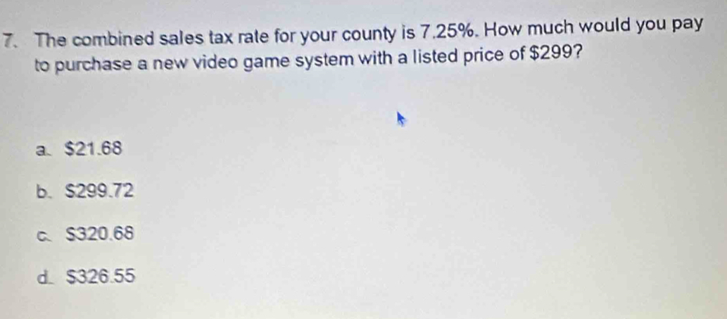 The combined sales tax rate for your county is 7.25%. How much would you pay
to purchase a new video game system with a listed price of $299?
a. $21.68
b. S299.72
c. $320.68
d. $326.55