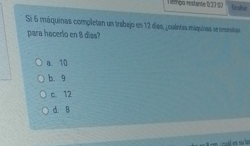 Tempo restante 0:27:07 Oculter
Si 6 máquinas completan un trabajo en 12 días, ¿cuántas máquinas se necesitan 
para hacerlo en 8 días?
a. 10
b. 9
c. 12
d. 8
a 8 cm : cuál es su lar