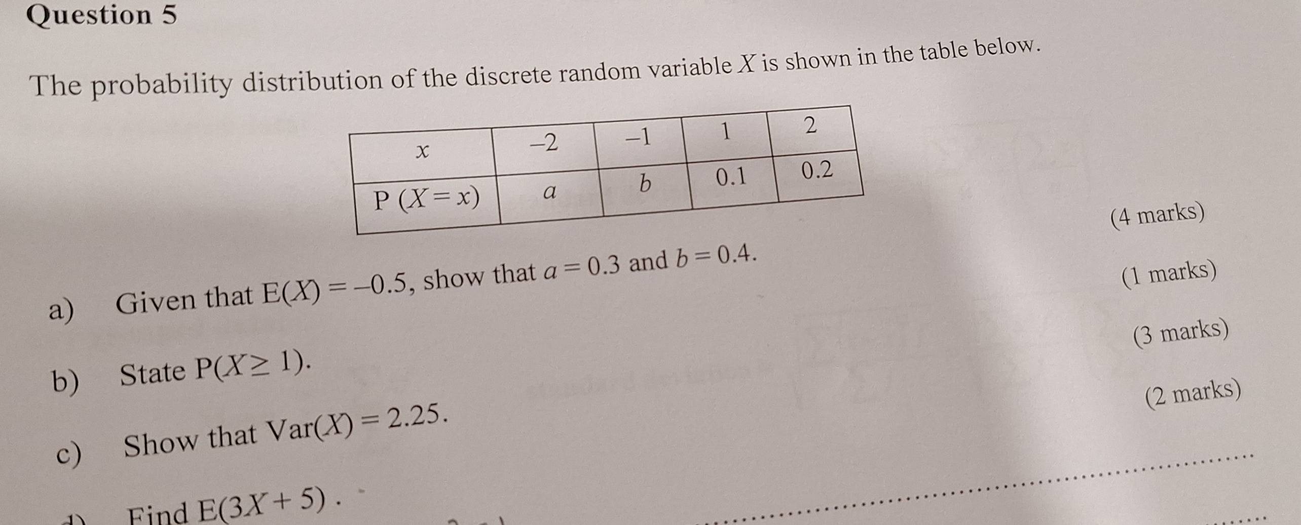 The probability distribution of the discrete random variable X is shown in the table below.
a) Given that E(X)=-0.5 , show that a=0.3 and b=0.4. (4 marks)
(1 marks)
(3 marks)
b) State P(X≥ 1).
(2 marks)
c) Show that Var(X)=2.25.
DFind E(3X+5).