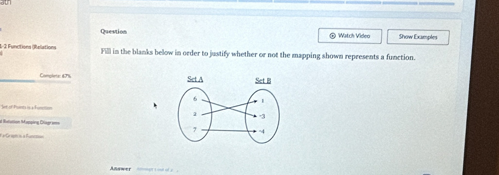 ath 
Question Watch Video Show Examples 
1-2 Functions (Relations Fill in the blanks below in order to justify whether or not the mapping shown represents a function. 
Complete: 67% 
Set of Points is a Function 
d Relation Mapping Diagrams 
#a Graph is a Function 
Answer Atrmgt s out of 2.