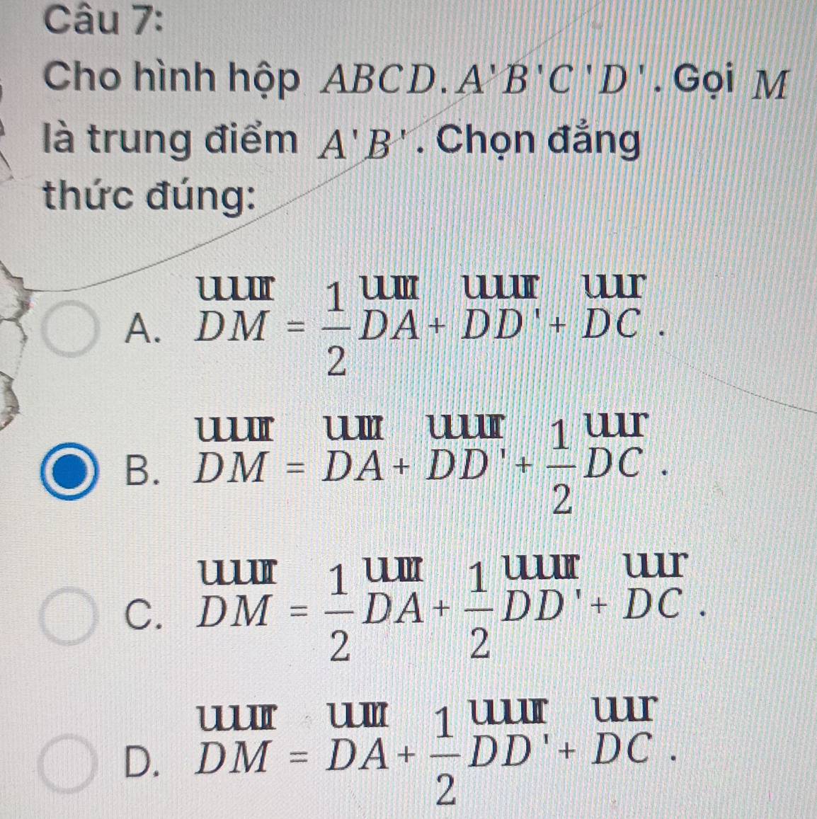 Cho hình hộp ABCD. A B'C'D'. Gọi M
là trung điểm A'B'. Chọn đẳng
thức đúng:
A. beginarrayr UIII DMendarray = 1/2 beginarrayr UII DA+DD'+DC.endarray
B. DM=DA+DD'+ 1/2 DC.
C. beginarrayr UIII DMendarray = 1/2 beginarrayr UIII DA+ 1/2 ^uurDendarray beginarrayr UII +DC.
D. DM=DA+ 1/2 DD'+DC