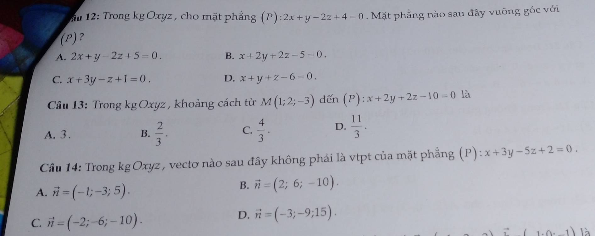 ầu 12: Trong kg Oxyz , cho mặt phẳng (P) 2x+y-2z+4=0 Mặt phẳng nào sau đây vuông góc với
(P)?
A. 2x+y-2z+5=0. B. x+2y+2z-5=0.
C. x+3y-z+1=0. D. x+y+z-6=0. 
* Câu 13: Trong kg Oxyz , khoảng cách từ M(1;2;-3) đến (P):x+2y+2z-10=0 là
A. 3. B.  2/3 .
C.  4/3 .
D.  11/3 . 
Câu 14: Trong kg Oxyz , vectơ nào sau đây không phải là vtpt của mặt phẳng (P) : x+3y-5z+2=0.
A. vector n=(-1;-3;5).
B. vector n=(2;6;-10).
C. vector n=(-2;-6;-10).
D. vector n=(-3;-9;15). 
là