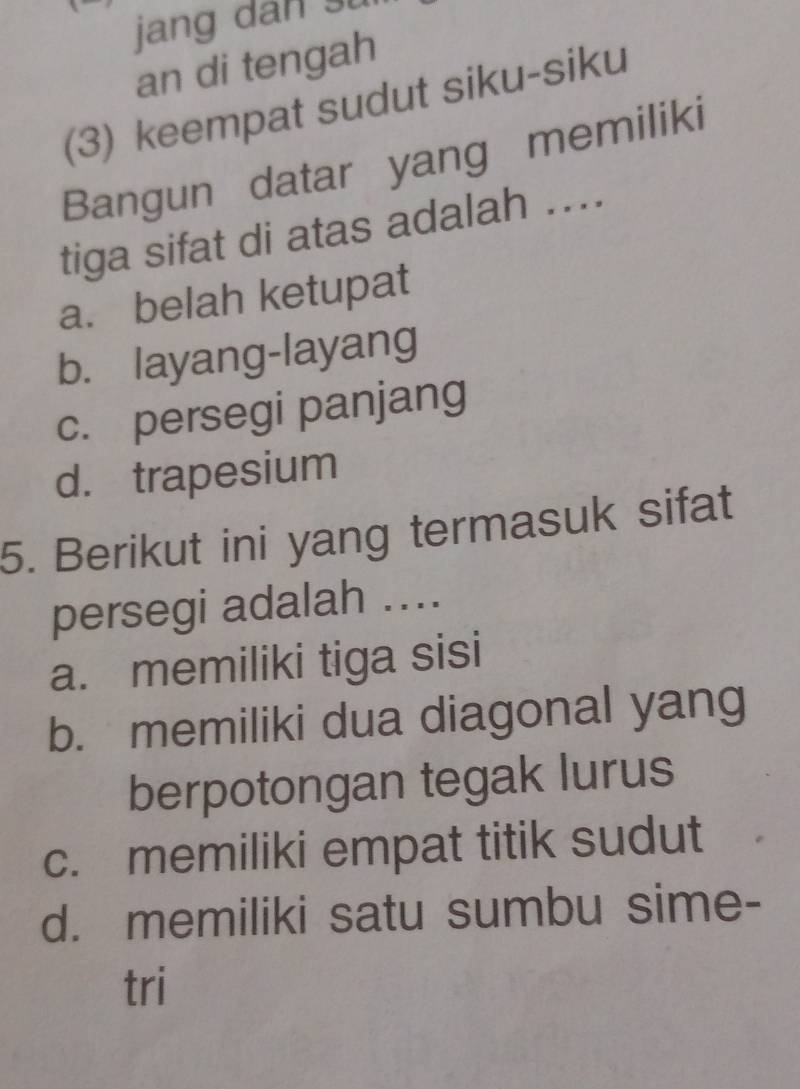 jang dan su
an di tengah
(3) keempat sudut siku-siku
Bangun datar yang memiliki
tiga sifat di atas adalah ....
a. belah ketupat
b. layang-layang
c. persegi panjang
d. trapesium
5. Berikut ini yang termasuk sifat
persegi adalah ....
a. memiliki tiga sisi
b. memiliki dua diagonal yang
berpotongan tegak lurus
c. memiliki empat titik sudut
d. memiliki satu sumbu sime-
tri