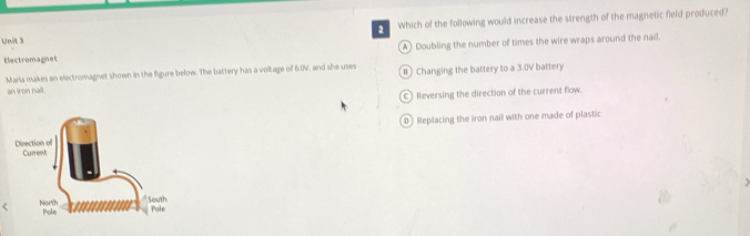 a Which of the following would increase the strength of the magnetic field produced?
A) Doubling the number of times the wire wraps around the nail.
Electromagnet
Maria makes an electromagnet shown in the figure below. The battery has a voltage of 6.0V, and she uses B) Changing the battery to a 3.0V battery
an iron nail.
C) Reversing the direction of the current flow.
D Replacing the iron nail with one made of plastic