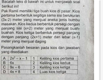 Bacalah teks di bawah ini untuk menjawab soal
berikut ini!
Pak Ramli memiliki tiga buah kios di pasar. Kios
pertama berbentuk segitiga sama sisi berukuran
(3x-2) meter yang menjual aneka jenis bumbu
masakan. Kios kedua berbentuk persegi dengan
panjang sisi (x+2) meter yang menjual buah-
buahan. Kios ketiga berbentuk persegi panjang
dengan panjang (2x+1) meter dan lebar (x-1)
meter yang menjual daging
Pasangkanlah besaran pada kios dan jawaban
yang disediakan