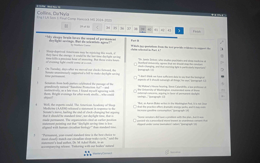 6:13 PM Wed Nov 13
Collins, Da'Nyia
② 17% 1
Eng I LA Sem 1 Final Comp Hancock MS 2024-2025
39 of 50 34 35 36 37 38 39 40 41 42 43 > Finish
“My sleepy brain loves the sound of permanent Part B
daylight savings. But do scientists agree?" Which 0 quotations from the text provide evidence to support the
by Matthew Cantor claim selected in Part A?
| Sleep-deprived Americans may be rejoicing this week, if
they have the energy: it could be the last time daylight saving *Dr. Jamie Zeitzer, who studies psychiatry and sleep medicine at
time kills a precious hour of snoozing. But those extra hours Stanford University, agrees that we should stop the constant
of evening light could come at a cost clock-changing, and that morning light is particularly important."
2 On Tuesday, days after we moved our clocks forward, the (paragraph 11)
Senate unanimously supported a bill to make daylight saving "'I don't think we have sufficient data to say that the biological
time permanent. aspects of it should outweigh all things,' he says." (paragraph 12
3 Senators from both parties celebrated the passage of the "At Malow's House hearing, Steve Calandrillo, a law professor at
grandiosely named ''Sunshine Protection Act''—and
instinctively, as a late riser, I found myself agreeing with the University of Washington, enumerated some of those
them. Bright evenings for after-work strolls…who could external concerns, arguing in favor of permanent daylight
object? savings..." (paragraph 13)
4  Well, the experts could. The American Academy of Sleep *But, as Aaron Blake writes in the Washington Post, it is not clear
Medicine (AASM) released a statement in response to the that the practice offers dramatic energy perks, and it may even
Senate's move, hailing the end of clock-changing but arguing increase gasoline consumption." (paragraph 14)
that it should be standard time', not daylight time, that is "Some senators did have a problem with the plan...but it was
made permanent. The organization cited an earlier position
statement pointing out that “daylight saving time is less passed vía a procedural move known as unanimous consent that
aligned with human circadian biology' than standard time. slipped under some lawmakers' radars." (paragraph 16)
5 *Permanent, year-round standard time is the best choice to
most closely match our circadian sleep-wake cycle," said the
statement's lead author, Dr. M Adeel Rishi, in an
accompanying release. Tinkering with our bodies' natural
MasteryConnect Socrative