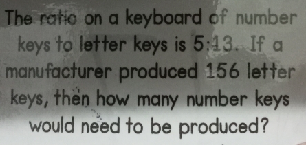 The ratio on a keyboard of number
keys to letter keys is 5:13. If a
manufacturer produced 156 letter
keys, then how many number keys
would need to be produced?