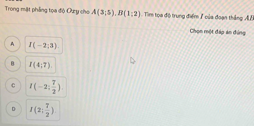 Trong mặt phẳng tọa độ Oxy cho A(3;5), B(1;2). Tìm tọa độ trung điểm I của đoạn thắng AB
Chọn một đáp án đúng
A I(-2;3).
B I(4;7).
C I(-2; 7/2 ).
D I(2; 7/2 ).