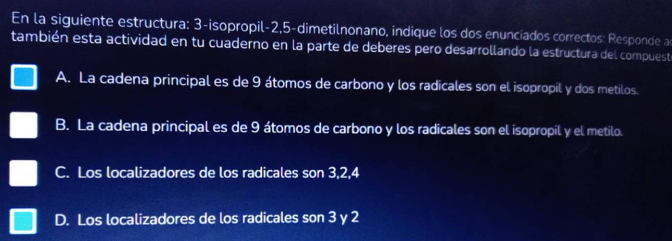 En la siguiente estructura: 3 -isopropil -2, 5 -dimetilnonano, indique los dos enunciados correctos: Responde a
también esta actividad en tu cuaderno en la parte de deberes pero desarrollando la estructura del compuest
A. La cadena principal es de 9 átomos de carbono y los radicales son el isopropil y dos metilos.
B. La cadena principal es de 9 átomos de carbono y los radicales son el isopropil y el metilo.
C. Los localizadores de los radicales son 3, 2, 4
D. Los localizadores de los radicales son 3 y 2