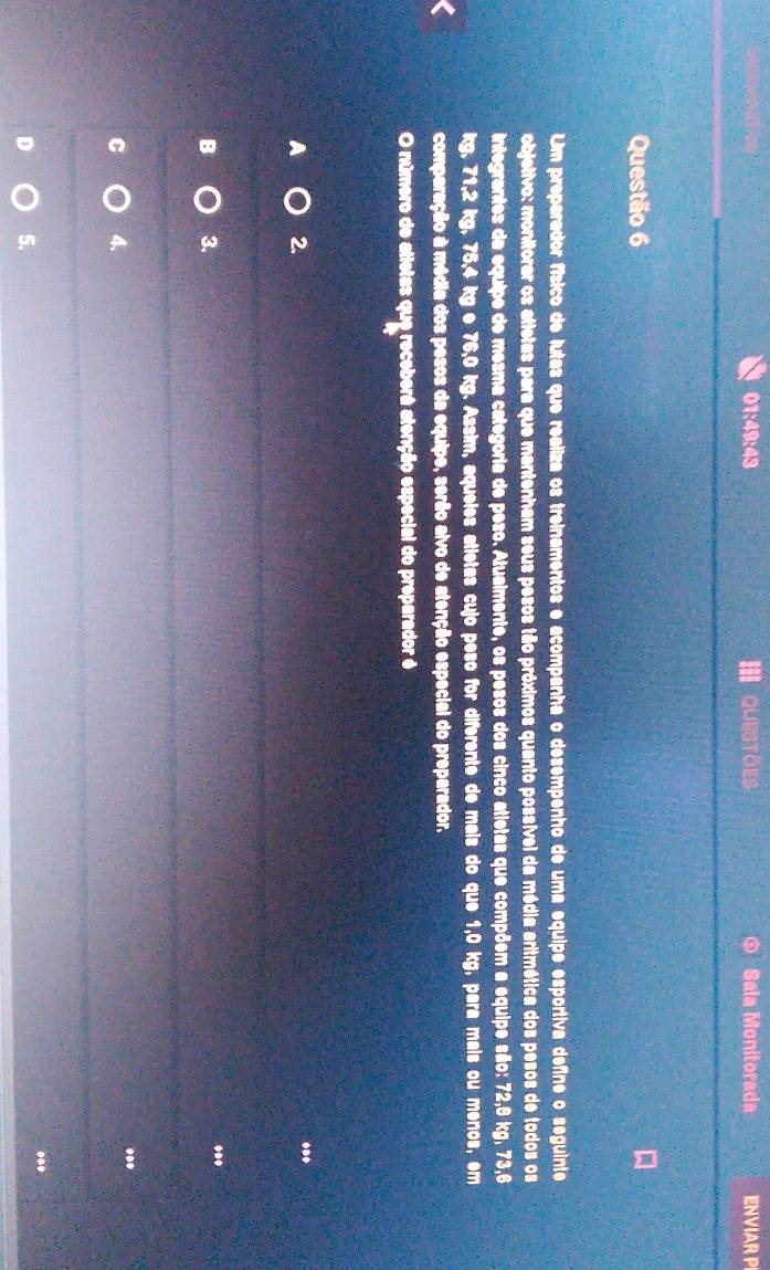 01:49:43 QUESTOES $ Sala Monitorada ENVIAR P
Questão 6
Um preparador físico de lutas que realiza os treinamentos e acompanha o desempenho de uma equipe esportiva define o seguinte
objetivo: monitorar os atietas para que mantenham seus pesos tão próximos quanto possível da média aritmética dos pesos de todos os
integrantes da equipe de mesma categoria de peso. Atualmente, os pesos dos cinco atietas que compõem a equipe são: 72, 8 kg, 73,6
kg, 71, 2 kg, 75, 4 kg e 76,0 kg. Assim, aqueles atletas cujo peso for diferente de mais do que 1,0 kg, para mais ou menos, em
comparação à média dos pesos da equipe, serão alvo de atenção especial do preparador.
O número de atletas que receberá atenção especial do preparador é
2.
...
B 3.
.
C 4.
..
.
D 5.