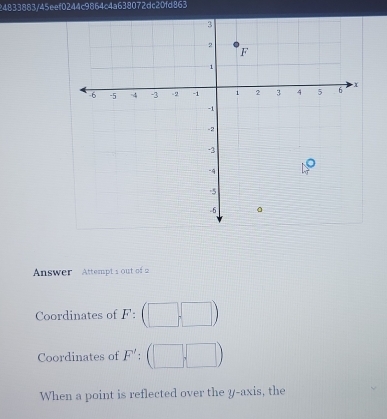 24833883/45eef0244c9864c4a638072dc20fd863 
Answer Attempt s out of 2 
Coordinates of F : 
Coordinates of F'; 
When a point is reflected over the y-axis, the