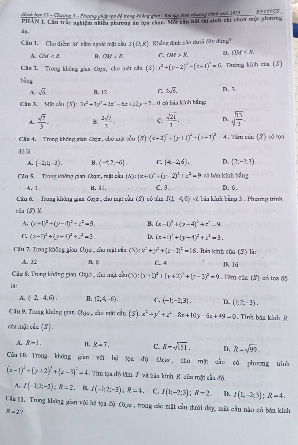 Hình học 12 - Chương 5 - Phương pháp tọa độ trong không gian - Bài tập theo chương trình mới 2025 KNTTVCS
PHÀN I. Câu trắc nghiệm nhiều phương án lựa chọn. Mỗi câu hỏi thí sinh chỉ chọn một phương
án.
Câu 1. Cho điểm M nằm ngoài mặt cầu S(O;R). Khẳng định nào dưới đây đúng?
A. OM B. OM=R. C. OM>R.
D. OM≤ R.
Câu 2. Trong không gian Oxyz, chò mặt cầu (S):x^2+(y-2)^2+(z+1)^2=6. Đường kính của (S)
bằng
A. sqrt(6). B. 12.
C. 2sqrt(6). D. 3.
Câu 3. Mặt cầu (S): 3x^2+3y^2+3z^2-6x+12y+2=0 có bán kính bằng:
A.  sqrt(7)/3 .  2sqrt(7)/3 .  sqrt(21)/3 . D. sqrt(frac 13)3.
B.
C.
Câu 4. Trong không gian Oxyz , cho mặt cầu (S) (x-2)^2+(y+1)^2+(z-3)^2=4. Tâm của (S) có tọa
độ là
A. (-2;1;-3). B. (-4;2;-6). C. (4;-2;6). D. (2;-1;3).
Câu 5. Trong không gian Oxyz , mặt cầu S ):(x+1)^2+(y-2)^2+z^2=9 có bán kính hen J
A.  3. B. 81. C.9 . D. 6 .
Câu 6. Trong không gian Oxyz , cho mặt cầu (S) có tâm I(1;-4;0) và bán kính bằng 3 . Phương trình
của (S) là
A. (x+1)^2+(y-4)^2+z^2=9. B. (x-1)^2+(y+4)^2+z^2=9.
C. (x-1)^2+(y+4)^2+z^2=3. D. (x+1)^2+(y-4)^2+z^2=3.
Câu 7. Trong không gian Oxyz , cho mặt cầu (S): :x^2+y^2+(z-1)^2=16. Bán kính của (S) là:
A. 32 B. 8 C. 4 D. 16
Câu 8. Trong không gian Oxyz , cho mặt chat aau(S):(x+1)^2+(y+2)^2+(z-3)^2=9. Tâm của (S) có tọa độ
là:
A. (-2;-4;6). B. (2;4;-6). C. (-1;-2;3). D. (1;2;-3).
Câu 9. Trong không gian Oxyz , cho mặt cầu (S):x^2+y^2+z^2-8x+10y-6z+49=0. Tính bán kính R
của mặt cầu (S).
A. R=1. B. R=7. R=sqrt(151). R=sqrt(99).
C.
D.
Câu 10. Trong không gian với hệ tọa độ Oxyz, cho mặt cầu có phương trình
(x-1)^2+(y+2)^2+(z-3)^2=4. Tìm tọa độ tâm / và bán kính R của mặt cầu đó.
A. I(-1;2;-3);R=2 B. I(-1;2;-3);R=4 C. I(1;-2;3);R=2. D. I(1;-2;3);R=4.
Câu 11. Trong không gian với hệ tọa độ Oxyz , trong các mặt cầu dưới đây, mặt cầu nào có bán kính
R=2 ?