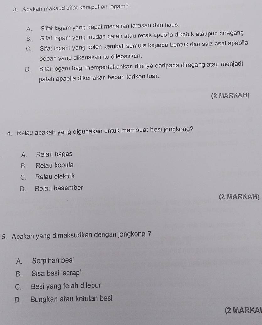 Apakah maksud sifat kerapuhan logam?
A. Sifat logam yang dapat menahan larasan dan haus.
B. Sifat logam yang mudah patah atau retak apabila diketuk ataupun diregang
C. Sifat logam yang boleh kembali semula kepada bentuk dan saiz asal apabila
beban yang dikenakan itu dilepaskan.
D. Sifat logam bagi mempertahankan dirinya daripada diregang atau menjadi
patah apabila dikenakan beban tarikan luar.
(2 MARKAH)
4. Relau apakah yang digunakan untuk membuat besi jongkong?
A. Relau bagas
B. Relau kopula
C. Relau elektrik
D. Relau basember
(2 MARKAH)
5. Apakah yang dimaksudkan dengan jongkong ?
A. Serpihan besi
B. Sisa besi ‘scrap’
C. Besi yang telah dilebur
D. Bungkah atau ketulan besi
(2 MARKAI