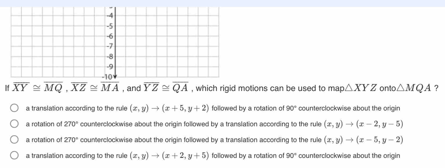 If overline XY≌ overline MQ, overline XZ≌ overline MA , and overline YZ≌ overline QA , which rigid motions can be used to map △ XYZ onto △ MQA ?
a translation according to the rule (x,y)to (x+5,y+2) followed by a rotation of 90° counterclockwise about the origin
a rotation of 270° counterclockwise about the origin followed by a translation according to the rule (x,y)to (x-2,y-5)
a rotation of 270° counterclockwise about the origin followed by a translation according to the rule (x,y)to (x-5,y-2)
a translation according to the rule (x,y)to (x+2,y+5) followed by a rotation of 90° counterclockwise about the origin