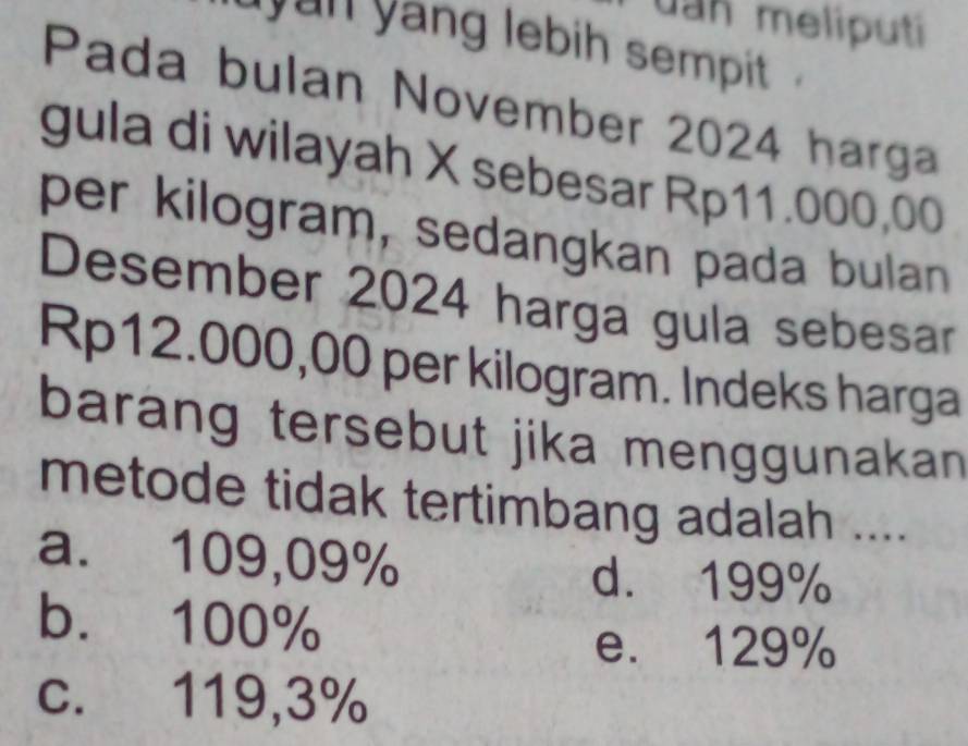 uan meliputi
yun yang lebih sempit .
Pada bulan November 2024 harga
gula di wilayah X sebesar Rp11.000,00
per kilogram, sedangkan pada bulan
Desember 2024 harga gula sebesar
Rp12.000,00 per kilogram. Indeks harga
barang tersebut jika menggunakan 
metode tidak tertimbang adalah ....
a. 109,09%
d. 199%
b. 100%
e. 129%
c. 119,3%