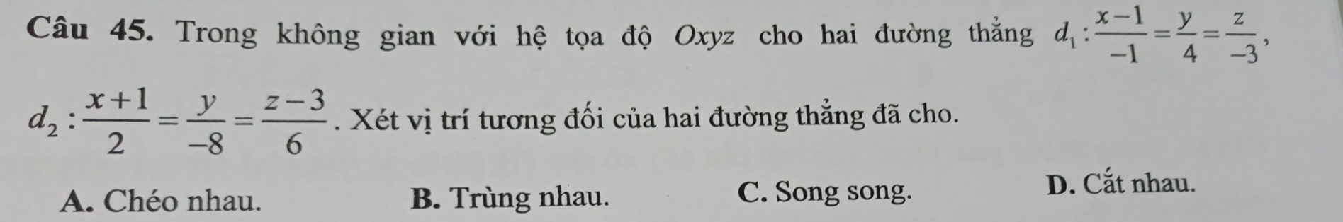 Trong không gian với hệ tọa độ Oxyz cho hai đường thẳng d_1: (x-1)/-1 = y/4 = z/-3 ,
d_2: (x+1)/2 = y/-8 = (z-3)/6 . Xét vị trí tương đối của hai đường thẳng đã cho.
A. Chéo nhau. B. Trùng nhau.
C. Song song.
D. Cắt nhau.