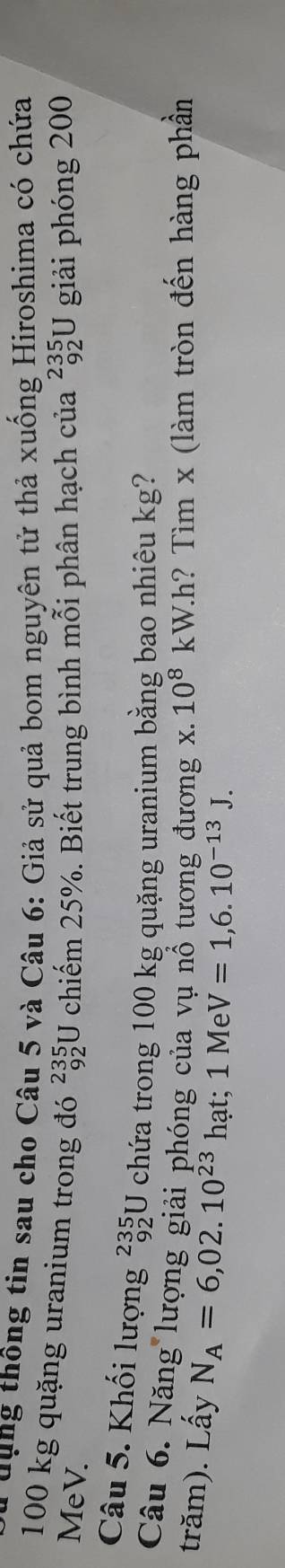 ung thông tin sau cho Câu 5 và Câu 6: Giả sử quả bom nguyên tử thả xuống Hiroshima có chứa
100 kg quặng uranium trong đó beginarrayr 235 92endarray
MeV. U chiếm 25%. Biết trung bình mỗi phân hạch của _(92)^(235)U giải phóng 200
Câu 5. Khối lượng beginarrayr 235 92endarray U chứa trong 100 kg quặng uranium bằng bao nhiêu kg? 
Câu 6. Năng lượng giải phóng của vụ nổ tương đương x. 10^8k W.h? Tìm x (làm tròn đến hàng phần 
trăm). Lấy N_A=6,02.10^(23) hạt; 1 Me V=1,6.10^(-13)J.
