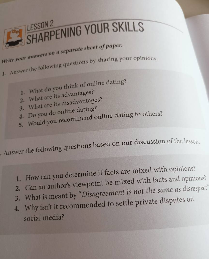 LESSON 2 
SHARPENING YOUR SKILLS 
Write your answers on a separate sheet of paper. 
I. Answer the following questions by sharing your opinions. 
1. What do you think of online dating? 
2. What are its advantages? 
3. What are its disadvantages? 
4. Do you do online dating? 
5. Would you recommend online dating to others? 
. Answer the following questions based on our discussion of the lesson. 
1. How can you determine if facts are mixed with opinions? 
2. Can an author’s viewpoint be mixed with facts and opinions? 
3. What is meant by “Disagreement is not the same as disrespect” 
4. Why isn’t it recommended to settle private disputes on 
social media?