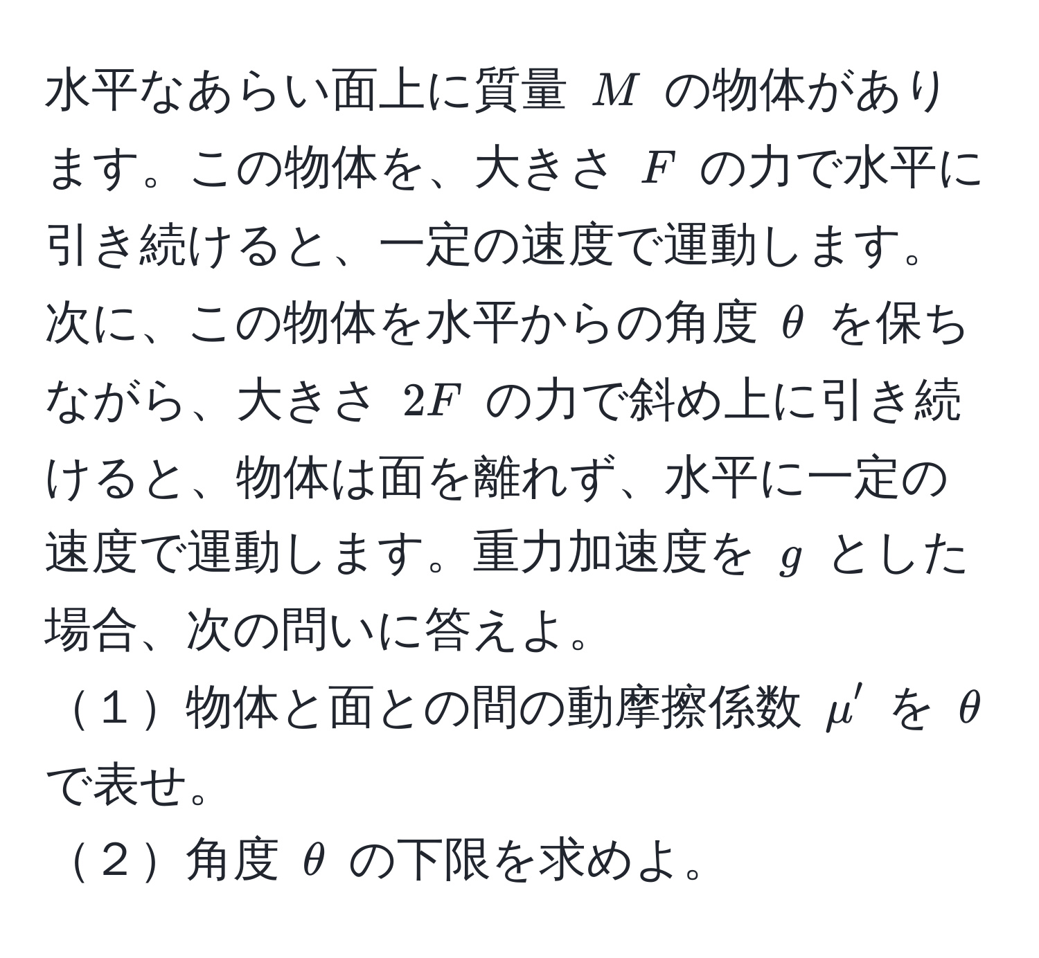 水平なあらい面上に質量 $M$ の物体があります。この物体を、大きさ $F$ の力で水平に引き続けると、一定の速度で運動します。次に、この物体を水平からの角度 $θ$ を保ちながら、大きさ $2F$ の力で斜め上に引き続けると、物体は面を離れず、水平に一定の速度で運動します。重力加速度を $g$ とした場合、次の問いに答えよ。  
１物体と面との間の動摩擦係数 $mu'$ を $θ$ で表せ。  
２角度 $θ$ の下限を求めよ。