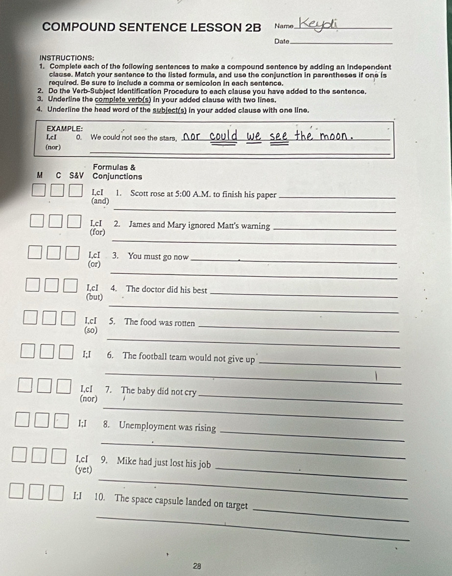 COMPOUND SENTENCE LESSON 2B Name_ 
Date_ 
INSTRUCTIONS: 
1. Complete each of the following sentences to make a compound sentence by adding an independent 
clause. Match your sentence to the listed formula, and use the conjunction in parentheses if one is 
required. Be sure to include a comma or semicolon in each sentence. 
2. Do the Verb-Subject Identification Procedure to each clause you have added to the sentence. 
3. Underline the complete verb(s) in your added clause with two lines. 
4. Underline the head word of the subject(s) in your added clause with one line. 
EXAMPLE: 
I,cI 0. We could not see the stars, o _ 
_ 
_ 
(nor) 
Formulas & 
M C S&V Conjunctions 
LcI 1. Scott rose at 5:00 A.M. to finish his paper_ 
_ 
(and) 
I,cI 2. James and Mary ignored Matt's warning_ 
_ 
(for) 
I,cI 3. You must go now_ 
_ 
(or) 
I,cI 4. The doctor did his best 
_ 
(but) 
_ 
I,cI 5. The food was rotten 
_ 
(so) 
_ 
_ 
I;I 6. The football team would not give up 
_ 
I,cI 7. The baby did not cry 
_ 
(nor) 
_ 
_ 
I;I 8. Unemployment was rising 
_ 
_ 
I,cI 9. Mike had just lost his job 
_ 
(yet) 
_ 
I;I 10. The space capsule landed on target 
_ 
28