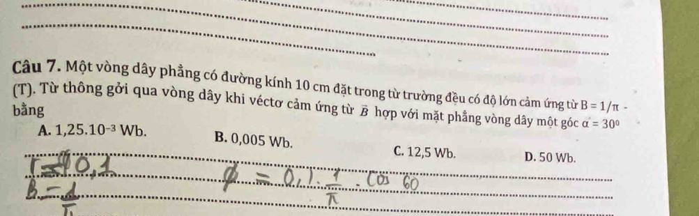 Một vòng dây phẳng có đường kính 10 cm đặt trong từ trường đều có độ lớn cảm ứng từ
(T). Từ thông gởi qua vòng dây khi véctơ cảm ứng từ B hợp với mặt phẳng vòng dây một góc B=1/π -
bằng
alpha '=30°
_
_A. 1,25.10^(-3)Wb. B. 0,005 Wb. C. 12,5 Wb. D. 50 Wb.
_
_