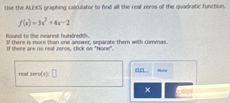 Use the ALEKS graphing calculator to find all the real zeros of the quadratic function.
f(x)=3x^2+4x-2
Round to the nearest hundredth. 
If there is more than one answer, separate them with commas. 
If there are no real zeros, click on "None". 
real zero(s) :□
□ None
x