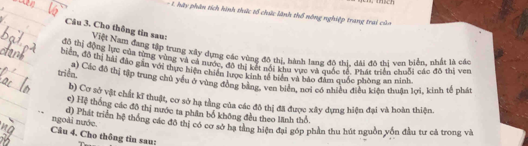 hãy phân tích hình thức tổ chức lãnh thổ nông nghiệp trang trai của 
Câu 3. Cho thông tin sau: 
Việt Nam đang tập trung xây dựng các vùng đô thị, hành lang đô thi, dải đô thị ven biển, nhất là các 
đô thị động lực của từng vùng và cả nước, đô thị kết nổi khu vực và quốc tế. Phát triển chuối các đô thị ven 
biển, đồ thị hải đảo gắn với thực hiện chiến lược kinh tế biển và bảo đảm quốc phòng an ninh. 
triền. 
a) Các đô thị tập trung chủ yếu ở vùng đồng bằng, ven biển, nơi có nhiều điều kiện thuận lợi, kinh tế phát 
b) Cơ sở vật chất kĩ thuật, cơ sở hạ tầng của các đô thị đã được xây dựng hiện đại và hoàn thiện. 
c) Hệ thống các đô thị nước ta phân bố không đều theo lãnh thổ. 
ngoài nước. d) Phát triển hệ thống các đô thị có cơ sở hạ tầng hiện đại góp phần thu hút nguồn yốn đầu tư cả trong và 
Câu 4. Cho thông tin sau: