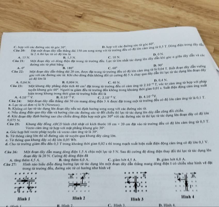 C. hợp với các đường sức từ góc 30°.
D. hợp với các đường sức từ góc 60°.
Câu 20:  Đặt một đoạn dây đã đăng đài 150 cm song song với từ trường đều có độ lớn cảm ứng từ 0,5 T. Dông điện trong dây dẫn
là 2 A thị lực từ có độ lớn là
D. 0 N.
A. 15 N. B. 1,5 N. C. 10 N.
Câu 21:  Một đoạn đây có ông điện đặt trong từ trường đều. Lực từ lớn nhất tác dụng lên dây dẫn khi góc α giữa đây dẫn và các
đường sức từ phải bằng D. 90°
A. 0° B. 180° C. 60°
Câu 22: Một đoạn đây dẫn thắng đài 20 cm, được đặt trong từ trường đều có độ lớn cảm ứng từ là 0.04 T. Biết đoạn dây dẫn vuông
có độ lớn là góc với các đường sức từ. Khi cho đồng điện không đổi có cường độ 5 A chạy qua dây dân thi lực từ tác dụng lên đoạn dây
A. 0.04 N B. 0,004 N. C. 40 N.
Câu 23: Một khung dây phẳng diện tích 40cm^2 đặt trong từ trường đều có cảm ứng từ 2.10^(-4) D. 0,4 N. T ' véc tơ câm ứng từ hợp với pháp
tuyến khung góc 60° Người ta giám đều từ trường đến không trong khoang thời gian 0,01 s. Suất điện động cảm ứng xuất
hiện trong khung trong thời gian từ trường biến đổi là
A. 4.10^(-7)V. B. 8.10^(-3)V. C. 2.10^(-3)V. D. 4.10^(-5)V_.
Cầu 24:  Một đoạn đây dẫn tháng đài 50 cm mang đòng điện 3 A được đặt trong một từ trường đều có độ lớn cảm ứng từ là 3,1 T.
a. Lực từ có đơn vị là N (Newton).
b. Không có lực từ tác dụng lên đoạn đây nếu nó định hướng song song với các đường sức từ.
c. Nếu đồng điện qua đây dân và hướng của các đường sức từ đổi chiếu thi lực từ tác dụng lên dây dẫn cũng đổi chiều.
đ. Khi đoạn đây định hướng sao cho chiều đòng điện hợp một góc 30° với các đường sức từ thi lực từ tác dụng lên đoạn đây có độ lớn
0,075 N.
Câu 25: Khung đây đồng ABCD hình chữ nhật có kích thước 10cm* 20cm đặt vào từ trường đều có độ lớn cảm ứng từ 0,5 T.
Vecto cảm ứng từ hợp với mặt phẳng khung góc 30°,
2. Gốc hợp bởi vecto pháp tuyển và vecto cảm ứng từ là 30°,
b. Từ thông cảng lớn thì số đường sức từ xuyên qua khung đây cáng lớn.
. Từ thông qua khung đây có độ lớn 0,05 Wb.
d. Cho từ trường giám đều đến 0,3 T trong khoáng thời gian 0,02 s thì trong mạch xuất hiện suất điện động câm ứng có độ lớn 0, 1 V.
Cầu 26c Một đoạn đây đẫn mang đòng điện 1,5 A chịu một lực từ 5 N. Sau đó cường độ đòng điện thay đổi thi lực từ tác dụng lên
đoạn đây là 20 N. Cường độ dòng điện đã
A. táng thêm 4,5 A. B. táng thêm 6,0 A. C. giâm bớt 4,5 A. D. giâm bớt 6,0 A.
Cầu 27: ' Hình nào biểu diễn đúng hưởng lực từ tác dụng lên một đoạn dây dẫn thắng mang đòng điện 1 có chiều như hình về đặt
trong từ trường đều, đường sức từ có hướng như hình về
1
Hình 1 Hình 2 Hình 3 Hình 4
B. Finh 2 C. Hinh 3. D. Hình 4.
