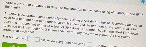 the blanks. 
Write a system of equations to describe the situation below, solve using elimination, and fill in 
A realtor is decorating some homes for sale, putting a certain number of decorative pillows on 
each twin bed and a certain number on each queen bed. In one house, she decorated 3 twin 
beds and 1 queen bed and used a total of 39 pillows. At another house, she used 53 pillows 
arrange on each bed? to spruce up 1 twin bed and 3 queen beds. How many decorative pillows did the realtor 
The realtor used □ pillows on every twin bed and □ pillows on 
Submit