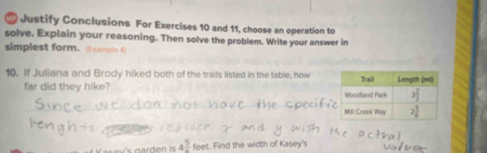 Justify Conclusions For Exercises 10 and 11, choose an operation to
solve. Explain your reasoning. Then solve the problem. Write your answer in
simplest form. (Example 4)
10. If Juliana and Brody hiked both of the trails listed in the table, how
far did they hike?
_
4 5/a  feet. Find the width of Kasey's