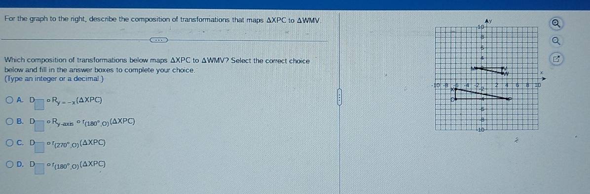 For the graph to the right, describe the composition of transformations that maps △ XPC to △
Which composition of transformations below maps △ XPC to △ WMV? Select the correct choice
below and fill in the answer boxes to complete your choice. 
(Type an integer or a decimal.)
A. □^(_□)circ R_□ R_y=-x(△ XPC)
B. D_□ circ R_y-axiscirc r_(180°,0)(△ XPC)
C. □^(or)(270°,0)(△ XPC)
D. D_(□)°f_(180°,0)(△ XPC)