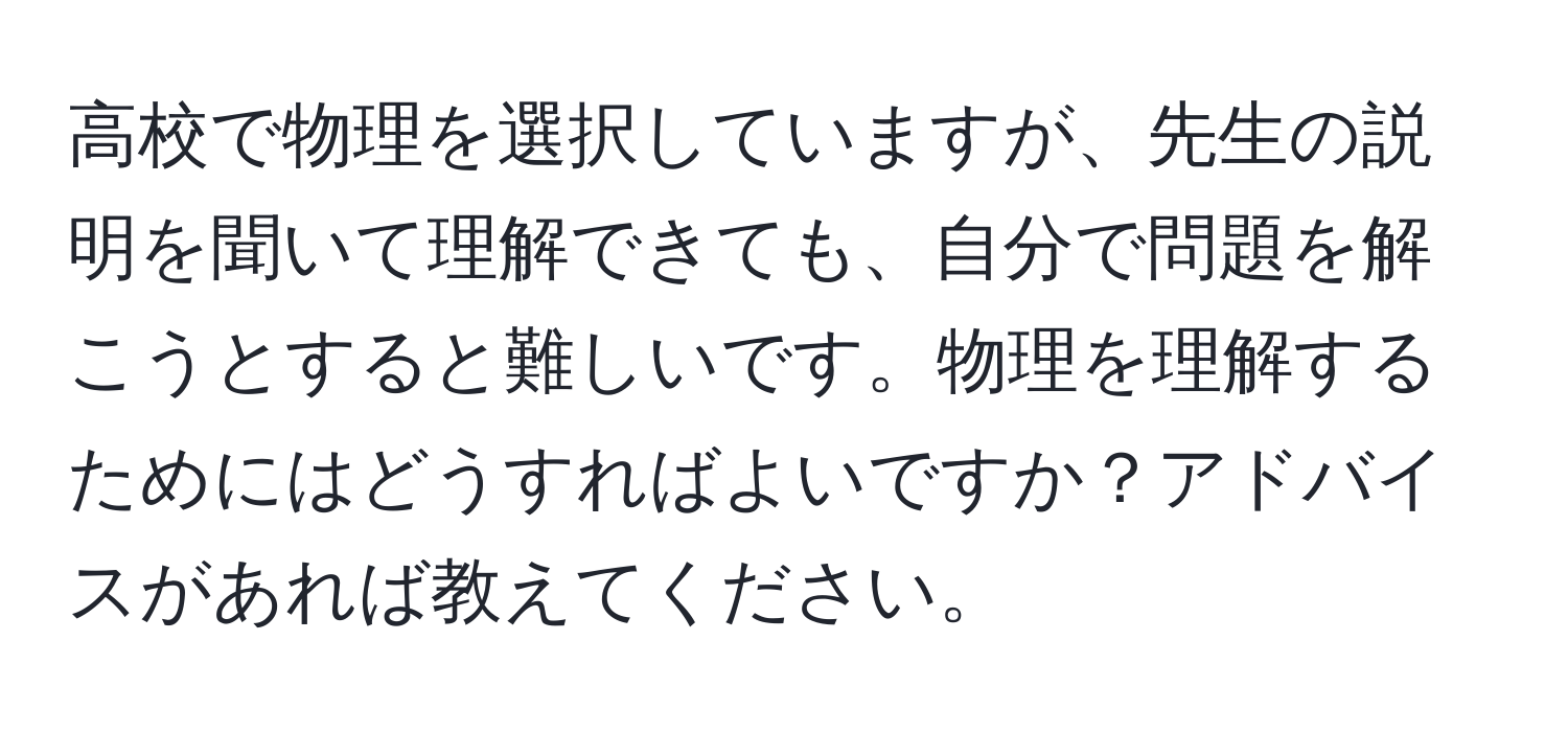 高校で物理を選択していますが、先生の説明を聞いて理解できても、自分で問題を解こうとすると難しいです。物理を理解するためにはどうすればよいですか？アドバイスがあれば教えてください。