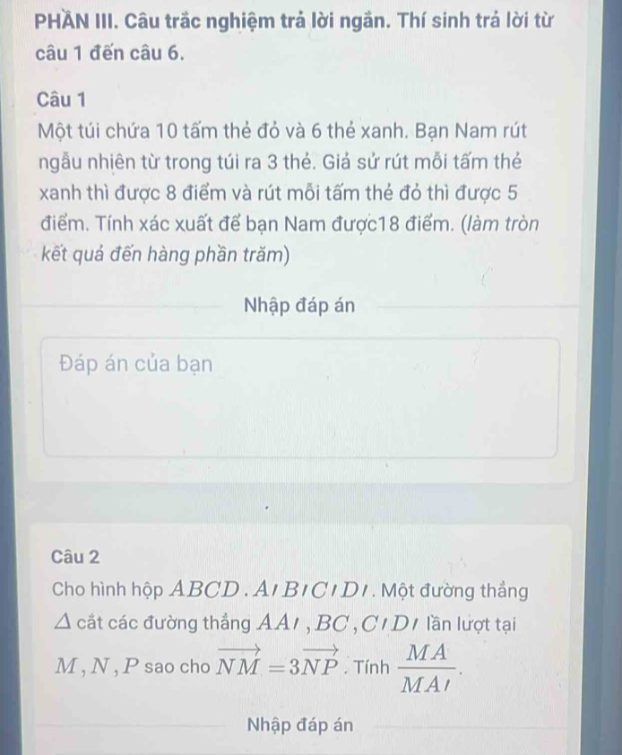 PHÄN III. Câu trắc nghiệm trả lời ngắn. Thí sinh trá lời từ 
câu 1 đến câu 6. 
Câu 1 
Một túi chứa 10 tấm thẻ đỏ và 6 thẻ xanh. Bạn Nam rút 
ngẫu nhiên từ trong túi ra 3 thẻ. Giả sử rút mỗi tấm thẻ 
xanh thì được 8 điểm và rút mỗi tấm thẻ đỏ thì được 5
điểm. Tính xác xuất để bạn Nam được18 điểm. (làm tròn 
kết quả đến hàng phần trăm) 
Nhập đáp án 
Đáp án của bạn 
Câu 2 
Cho hình hộp ABCD. Ar BICIDI . Một đường thẳng 
cất các đường thắng AA1 , BC, C 1 D 1 lần lượt tại
M , N , P sao cho vector NM=3vector NP. Tính  MA/MAI . 
Nhập đáp án