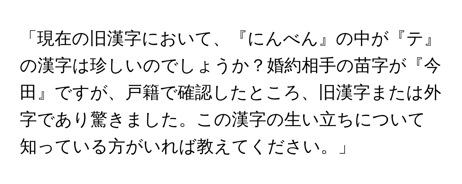 「現在の旧漢字において、『にんべん』の中が『テ』の漢字は珍しいのでしょうか？婚約相手の苗字が『今田』ですが、戸籍で確認したところ、旧漢字または外字であり驚きました。この漢字の生い立ちについて知っている方がいれば教えてください。」