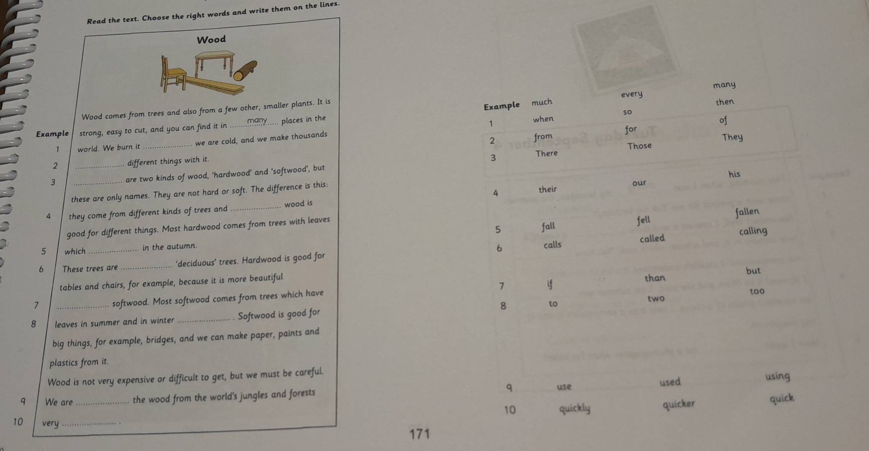 Read the text. Choose the right words and write them on the lines.
Wood
Wood comes from trees and also from a few other, smaller plants. It is
Example strong, easy to cut, and you can find it in _many..... places in the
1 world. We burn it we are cold, and we make thousands
2 __
different things with it.
... are two kinds of wood, ‘hardwood’ and ‘softwood’, but 
3 _
these are only names. They are not hard or soft. The difference is this:
4 they come from different kinds of trees and _wood is
good for different things. Most hardwood comes from trees with leaves
5 which in the autumn.
6 These trees are _‘deciduous’ trees. Hardwood is good for 
tables and chairs, for example, because it is more beautiful
1 _
softwood. Most softwood comes from trees which have
8 leaves in summer and in winter _. Softwood is good for
big things, for example, bridges, and we can make paper, paints and
plastics from it.
Wood is not very expensive or difficult to get, but we must be careful.
q We are _the wood from the world's jungles and forests q use used
using
10 quickly quicker quick
10 very_
171