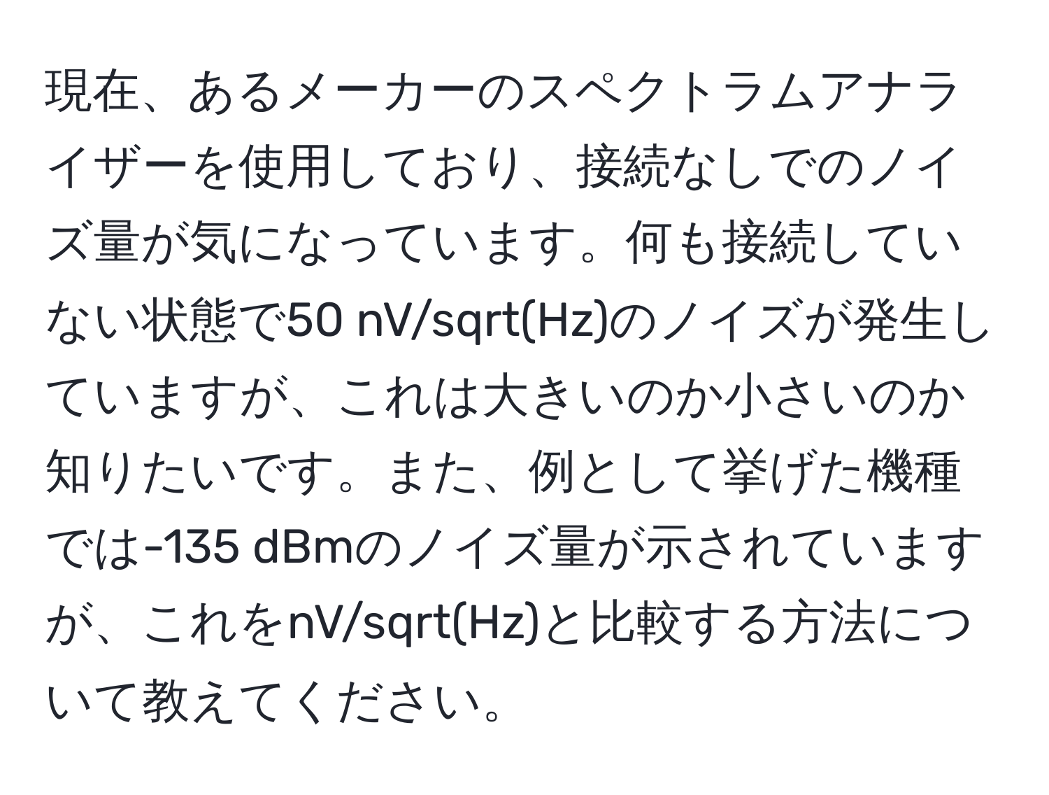 現在、あるメーカーのスペクトラムアナライザーを使用しており、接続なしでのノイズ量が気になっています。何も接続していない状態で50 nV/sqrt(Hz)のノイズが発生していますが、これは大きいのか小さいのか知りたいです。また、例として挙げた機種では-135 dBmのノイズ量が示されていますが、これをnV/sqrt(Hz)と比較する方法について教えてください。