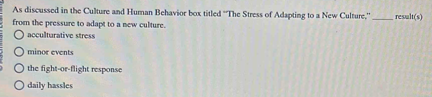 As discussed in the Culture and Human Behavior box titled “The Stress of Adapting to a New Culture,” _result(s)
from the pressure to adapt to a new culture.
acculturative stress
minor events
the fight-or-flight response
daily hassles