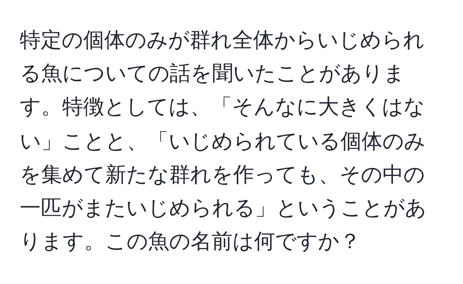 特定の個体のみが群れ全体からいじめられる魚についての話を聞いたことがあります。特徴としては、「そんなに大きくはない」ことと、「いじめられている個体のみを集めて新たな群れを作っても、その中の一匹がまたいじめられる」ということがあります。この魚の名前は何ですか？