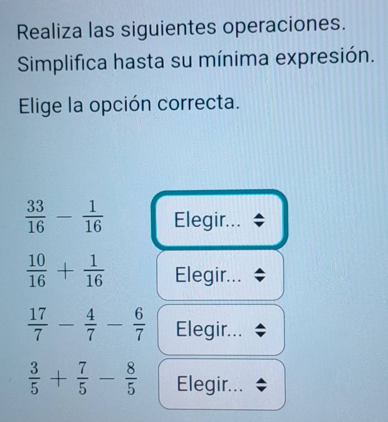 Realiza las siguientes operaciones. 
Simplifica hasta su mínima expresión. 
Elige la opción correcta.
 33/16 - 1/16 
Elegir...
 10/16 + 1/16 
Elegir...
 17/7 - 4/7 - 6/7  Elegir...
 3/5 + 7/5 - 8/5 
Elegir...