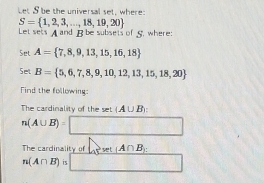 Let S be the universal set, where:
S= 1,2,3,...,18,19,20
Let sets Aand B be subsets of 5. where 
Set A= 7,8,9,13,15,16,18
Set B= 5,6,7,8,9,10,12,13,15,18,20
Find the following: 
The cardinality of the set (A∪ B)
n(A∪ B)=□
The cardinality of _  et A∩ B
n(A∩ B) □