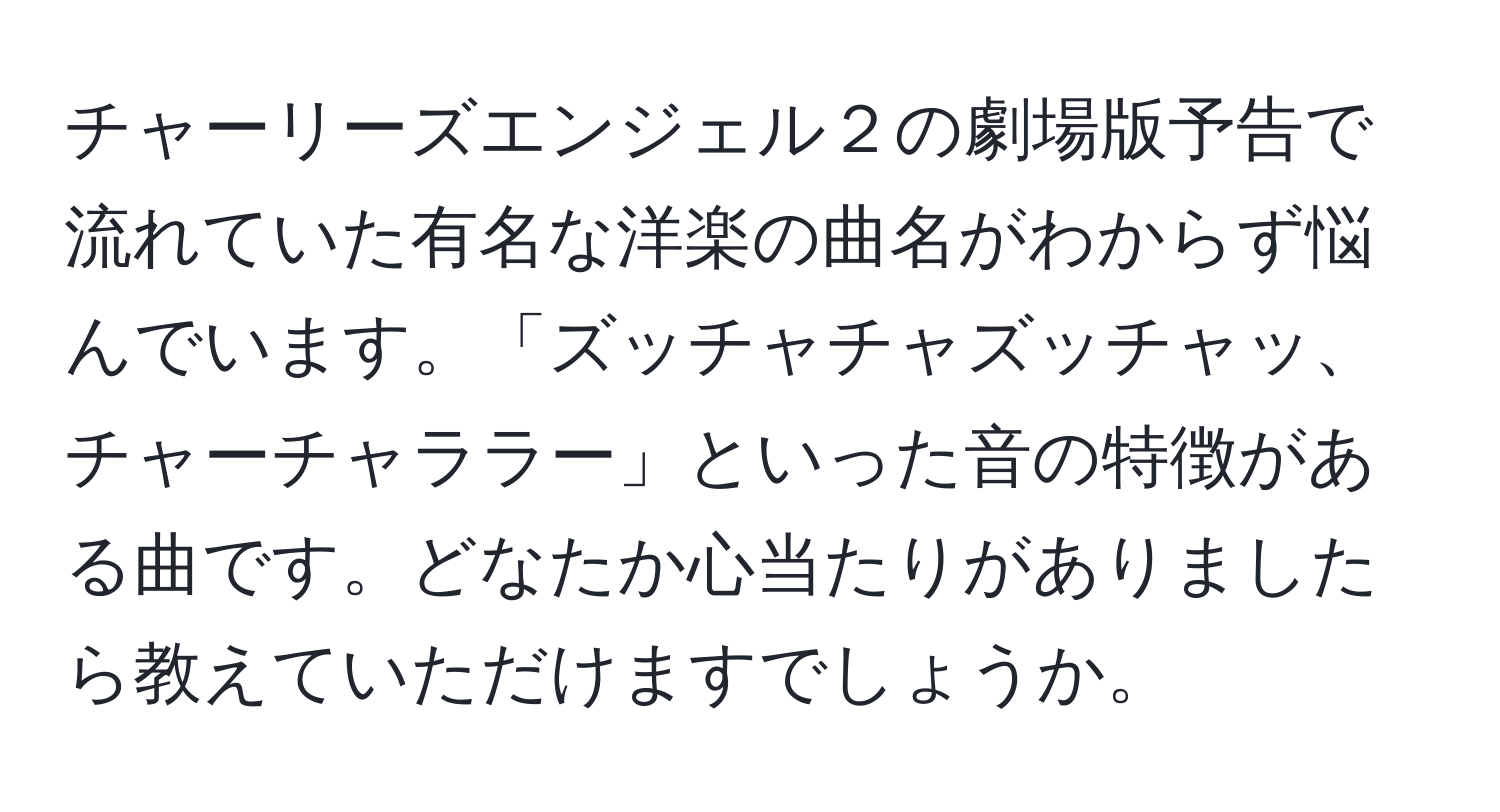 チャーリーズエンジェル２の劇場版予告で流れていた有名な洋楽の曲名がわからず悩んでいます。「ズッチャチャズッチャッ、チャーチャララー」といった音の特徴がある曲です。どなたか心当たりがありましたら教えていただけますでしょうか。