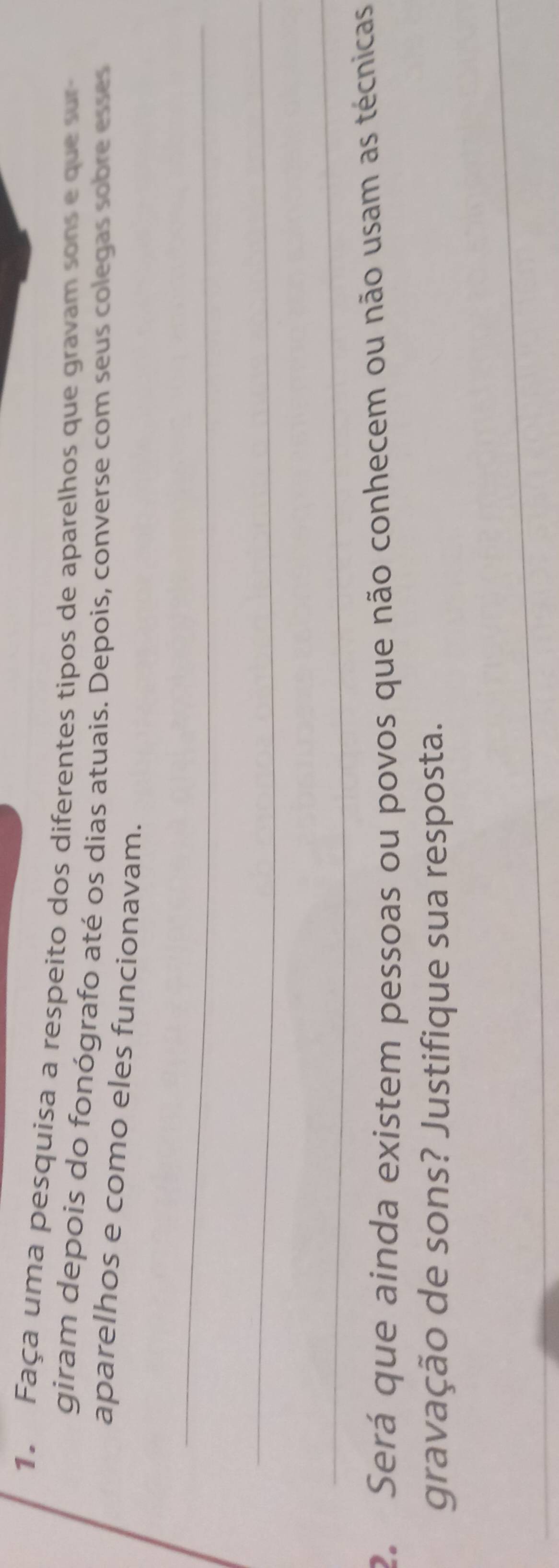 Faça uma pesquisa a respeito dos diferentes tipos de aparelhos que gravam sons e que sur 
giram depois do fonógrafo até os dias atuais. Depois, converse com seus colegas sobre esses 
aparelhos e como eles funcionavam. 
_ 
_ 
_ 
2. Será que ainda existem pessoas ou povos que não conhecem ou não usam as técnicas 
gravação de sons? Justifique sua resposta. 
_