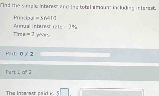 Find the simple interest and the total amount including interest. 
Principal =$6410
Annual interest rate =7%
Time = 2 years
Part: 0 / 2 
Part 1 of 2 
The interest paid is $ □