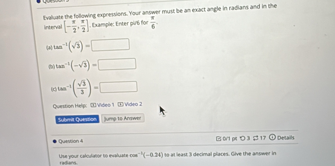 Questior 
Evaluate the following expressions. Your answer must be an exact angle in radians and in the 
interval [- π /2 , π /2 ]. Example: Enter pi/6 for  π /6 . 
(a) tan^(-1)(sqrt(3))=□
(b) tan^(-1)(-sqrt(3))=□
(C) tan^(-1)( sqrt(3)/3 )=□
Question Help: - Video 1 - Video 2 
Submit Question Jump to Answer 
Question 4 B 0/1 ptつ 3 17 odot Details 
Use your calculator to evaluate co s^(-1)(-0.24) to at least 3 decimal places. Give the answer in 
radians.