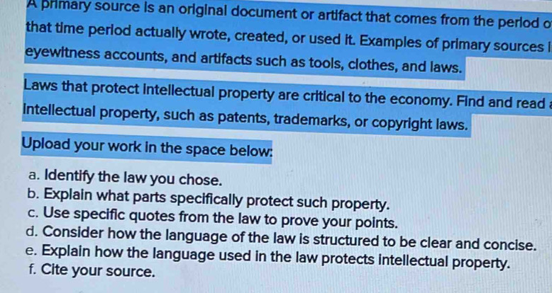 A primary source is an original document or artifact that comes from the period o 
that time period actually wrote, created, or used it. Examples of primary sources i 
eyewitness accounts, and artifacts such as tools, clothes, and laws. 
Laws that protect intellectual property are critical to the economy. Find and read 
intellectual property, such as patents, trademarks, or copyright laws. 
Upload your work in the space below: 
a. Identify the law you chose. 
b. Explain what parts specifically protect such property. 
c. Use specific quotes from the law to prove your points. 
d. Consider how the language of the law is structured to be clear and concise. 
e. Explain how the language used in the law protects intellectual property. 
f. Cite your source.